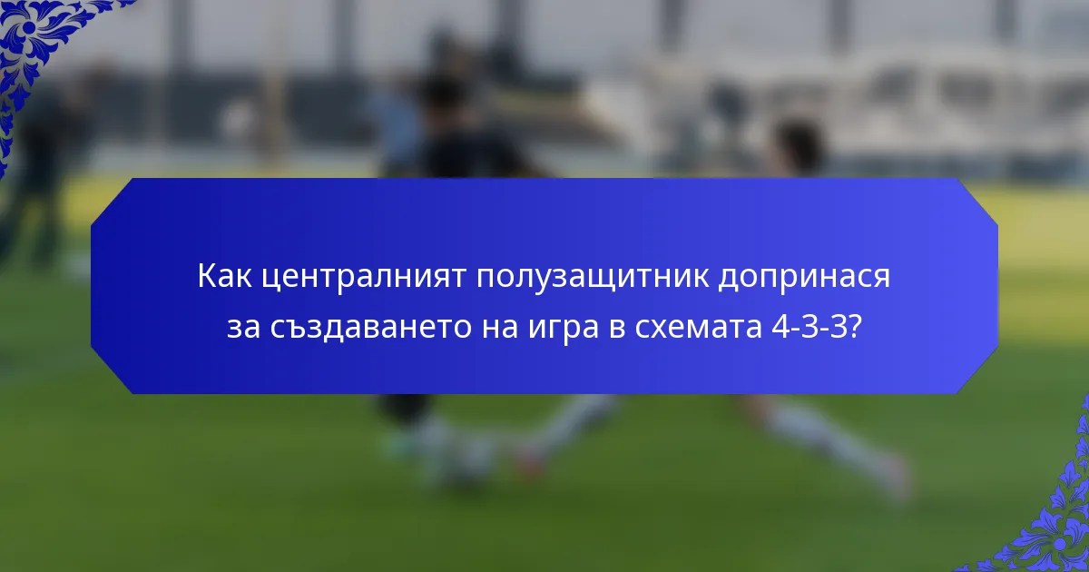 Как централният полузащитник допринася за създаването на игра в схемата 4-3-3?
